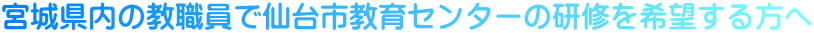 宮城県内の教職員で仙台市教育センターの研修を希望する方へ